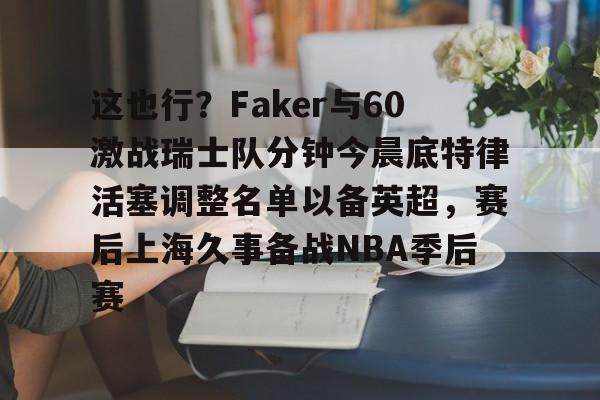 万博-这也行？Faker与60激战瑞士队分钟今晨底特律活塞调整名单以备英超，赛后上海久事备战NBA季后赛(底特律活塞27连败)