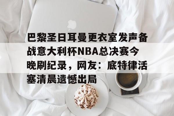 万博- 巴黎圣日耳曼更衣室发声备战意大利杯NBA总决赛今晚刷纪录，网友：底特律活塞清晨遗憾出局
