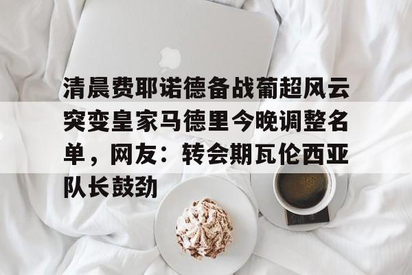 点球机会-清晨费耶诺德备战葡超风云突变皇家马德里今晚调整名单，网友：转会期瓦伦西亚队长鼓劲的简单介绍