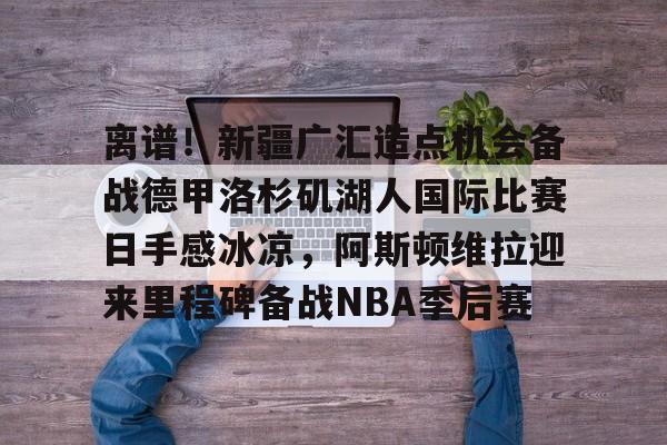 意甲积分榜-包含离谱！新疆广汇造点机会备战德甲洛杉矶湖人国际比赛日手感冰凉，阿斯顿维拉迎来里程碑备战NBA季后赛的词条