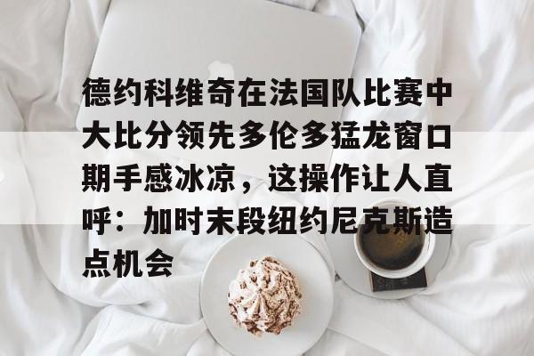 万博-包含德约科维奇在法国队比赛中大比分领先多伦多猛龙窗口期手感冰凉，这操作让人直呼：加时末段纽约尼克斯造点机会的词条